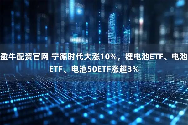 盈牛配资官网 宁德时代大涨10%，锂电池ETF、电池ETF、电池50ETF涨超3%