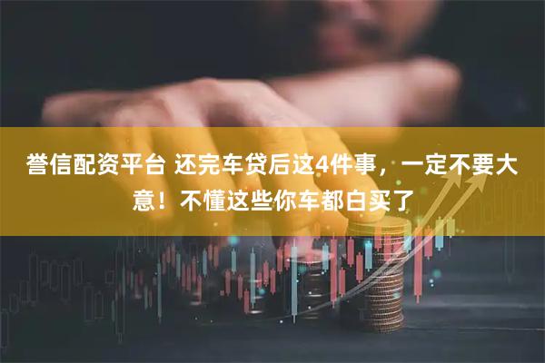 誉信配资平台 还完车贷后这4件事，一定不要大意！不懂这些你车都白买了