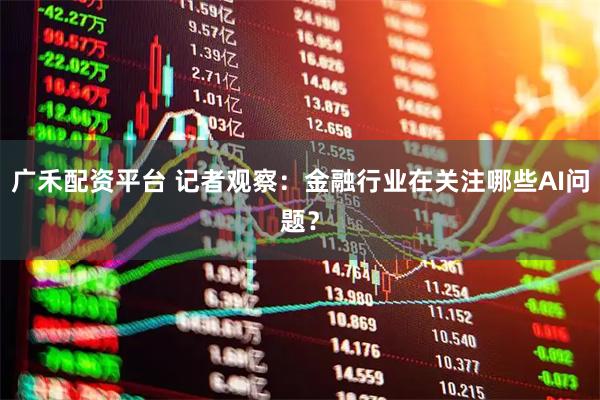 广禾配资平台 记者观察：金融行业在关注哪些AI问题？
