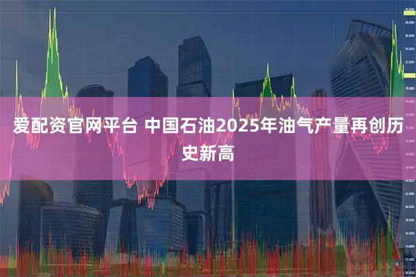 爱配资官网平台 中国石油2025年油气产量再创历史新高