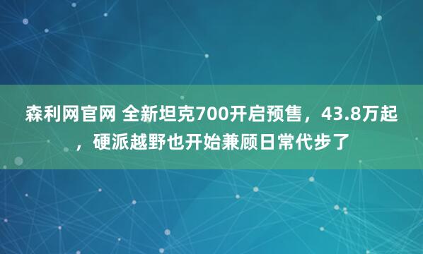 森利网官网 全新坦克700开启预售，43.8万起，硬派越野也开始兼顾日常代步了