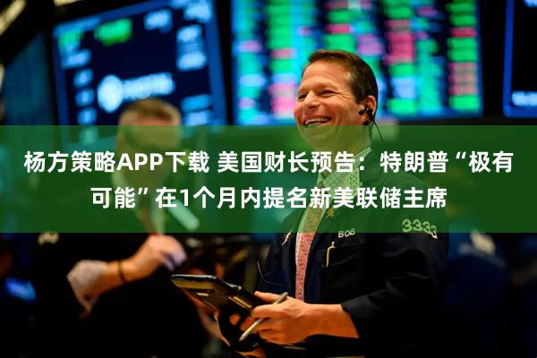 杨方策略APP下载 美国财长预告：特朗普“极有可能”在1个月内提名新美联储主席