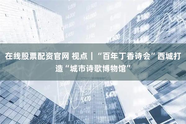 在线股票配资官网 视点｜“百年丁香诗会”西城打造“城市诗歌博物馆”