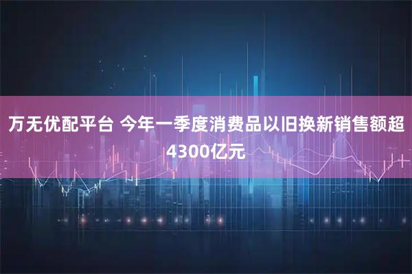 万无优配平台 今年一季度消费品以旧换新销售额超4300亿元